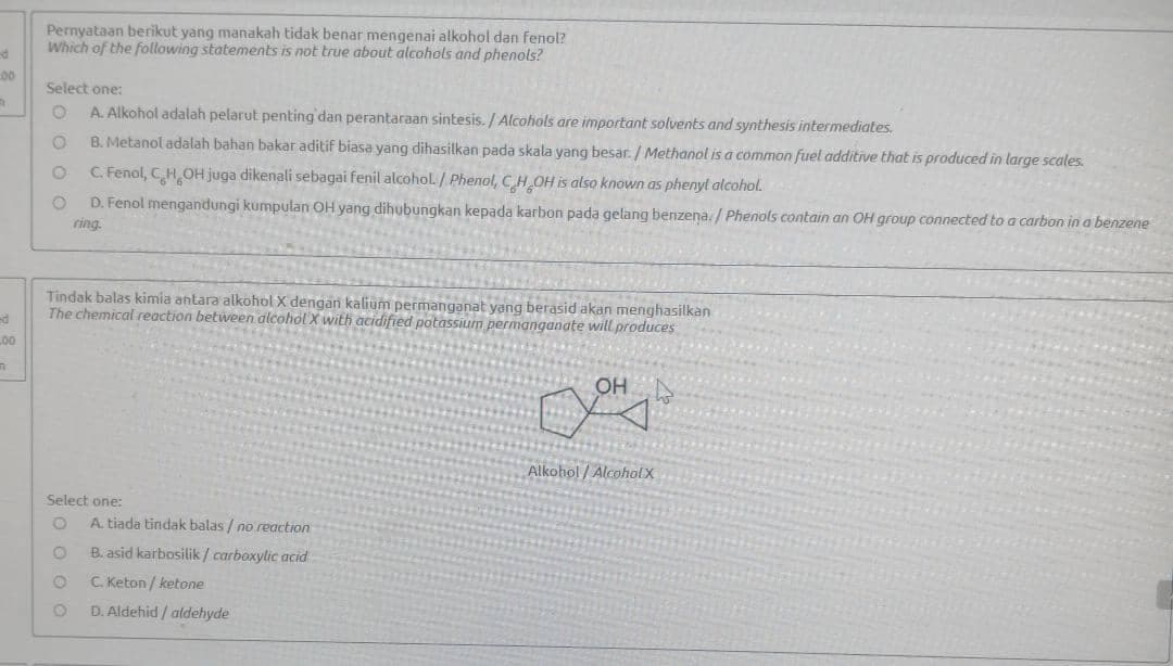 Pernyataan berikut yang manakah tidak benar mengenai alkohol dan fenol?
Which of the following statements is not true about alcohols and phenols?
00
Select one:
A. Alkohol adalah pelarut penting dan perantaraan sintesis. / Alcohols are important solvents and synthesis intermediates,
B. Metanol adalah bahan bakar aditif biasa yang dihasilkan pada skala yang besar. / Methanol is a common fuel additive that is produced in large scales.
C. Fenol, CHOH juga dikenali sebagai fenil alcohol./ Phenol, CH OH is also known as phenyl alcohol.
D. Fenol mengandungi kumpulan OH yang dihubungkan kepada karbon pada gelang benzena. / Phenols contain an OH group connected to a carbon in a benzene
ring.
Tindak balas kimia antara alkohol X dengan kalium permanganat yang berasid akan menghasilkan
The chemical reaction between alcohol X with acidified potassium permanganate will produces
L00
OH
Alkohol / Alcoholx
Select one:
A. tiada tindak balas / no reaction
B. asid karbosilik / carboxylic acid
C. Keton / ketone
D. Aldehid / atdehyde
