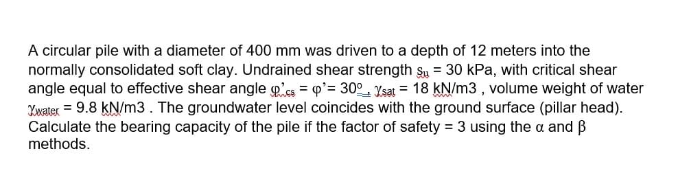 A circular pile with a diameter of 400 mm was driven to a depth of 12 meters into the
normally consolidated soft clay. Undrained shear strength su = 30 kPa, with critical shear
angle equal to effective shear angle g'cs = 0'= 30° Ysat = 18 kN/m3 , volume weight of water
Ywater = 9.8 kN/m3. The groundwater level coincides with the ground surface (pillar head).
Calculate the bearing capacity of the pile if the factor of safety = 3 using the a and B
methods.
