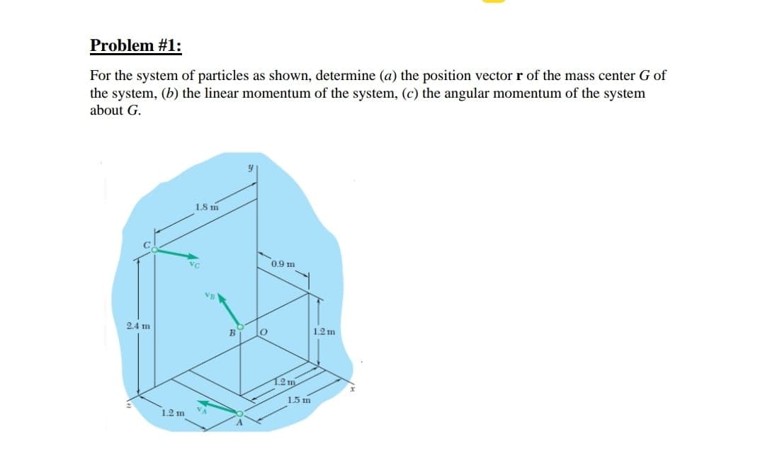 **Problem #1:**

For the system of particles as shown, determine (a) the position vector \( \mathbf{r} \) of the mass center \( G \) of the system, (b) the linear momentum of the system, (c) the angular momentum of the system about \( G \).

**Diagram Explanation:**

The diagram depicts a coordinate system with labeled points \( A \), \( B \), \( C \), and \( O \). The vertices are connected by lines indicating distances between these points and are positioned in a three-dimensional space:

- Point \( A \) is 1.5 meters along the \( x \)-axis from point \( O \) and 1.2 meters along the \( y \)-axis.
- Point \( B \) is positioned directly above \( O \) at a height of 1.2 meters along the \( z \)-axis.
- Point \( C \) is 0.9 meters along the \( x \)-axis from \( O \) and 1.8 meters along the \( y \)-axis, and 2.4 meters along the \( z \)-axis.

Vectors:
- Vector \( \mathbf{v}_A \) is directed from \( A \) towards \( O \).
- Vector \( \mathbf{v}_B \) is directed vertically upwards from \( B \) along the \( z \)-axis.
- Vector \( \mathbf{v}_C \) is directed diagonally from \( C \) towards the opposite edge of the coordinate system.

Dimensions:
- The distance between \( A \) and \( O \) is 1.5 meters.
- The distance between \( O \) and \( B \) is 1.2 meters.
- The distance from \( O \) in the horizontal plane to a position vertically under \( C \) is 0.9 meters and 1.8 meters along the \( y \)-axis.
- The vertical distance from \( A \) to \( C \) is 2.4 meters.