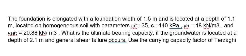 The foundation is elongated with a foundation width of 1.5 m and is located at a depth of 1.1
m, located on homogeneous soil with parameters o°= 35, c =140 kPa, yb = 18 kN/m3 , and
ysat = 20.88 kN/ m3. What is the ultimate bearing capacity, if the groundwater is located at a
depth of 2.1 m and general shear failure occurs. Use the carrying capacity factor of Terzaghi
