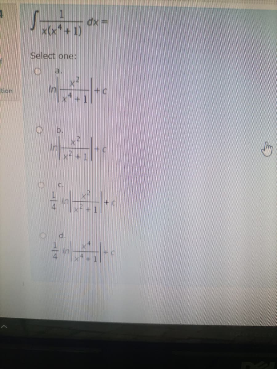 **Integration Problem and Solution Choices**

Evaluate the integral:
\[ \int \frac{1}{x(x^4 + 1)} \, dx = \]

**Select one:**

a. \( \ln \left| \frac{x^2}{x^4 + 1} \right| + c \)

b. \( \frac{1}{4} \ln \left| \frac{x^2}{x^4 + 1} \right| + c \)

c. \( \frac{1}{4} \ln \left| \frac{x^2}{x^4 + 1} \right| + c \)

d. \( \frac{1}{4} \ln \left| \frac{x^4}{x^4 + 1} \right| + c \)

This problem presents an integral expression involving a rational function, and the task is to choose the correct antiderivative from the given options. Notably, answers b and c appear to be identical, which could be an error or a distractor in the problem setup. Options are present to test understanding of logarithmic integration techniques and rational function properties.