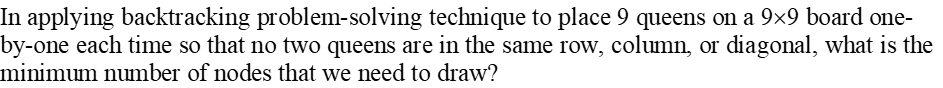 In applying backtracking problem-solving technique to place 9 queens on a 9×9 board one-
by-one each time so that no two queens are in the same row, column, or diagonal, what is the
minimum number of nodes that we need to draw?
