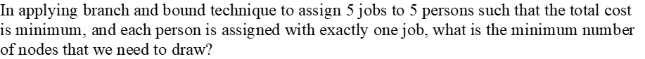 In applying branch and bound technique to assign 5 jobs to 5 persons such that the total cost
is minimum, and each person is assigned with exactly one job, what is the minimum number
of nodes that we need to draw?
