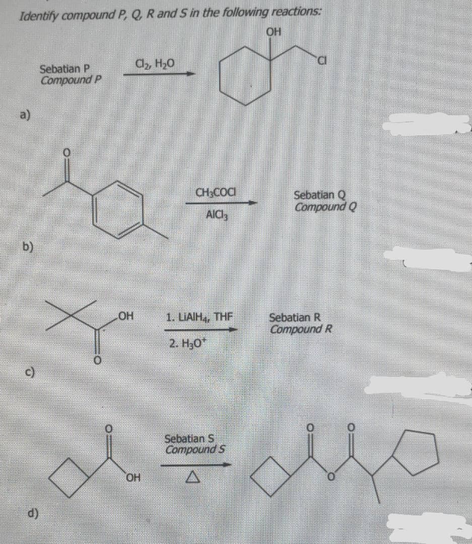 ### Organic Chemistry Reaction Pathways

In this section, we investigate the identification of compounds P, Q, R, and S through a series of organic reactions. The structures and reagents used are given as part of the reaction pathways.

#### Reaction Pathways:

1. **Reaction a:**

   - Starting from:
     ```
     Sebatian P 
     Compound P:
     
     ![Structure of a cyclohexanol derivative](<Structure>)
     ```

   - Reaction conditions:
     ```
     Cl2, H2O
     ```

   - Product:
     ```
     ![Structure of chlorocyclohexanol derivative](<Structure>)
     ```
   
2. **Reaction b:**

   - Starting from:
     ```
     ![Structure of a ketone with a benzene ring](<Structure>)
     ```

   - Reaction conditions:
     ```
     CH3COCl, AlCl3
     ```

   - Product:
     ```
     Sebatian Q 
     Compound Q:
     
     ![Structure of a corresponding acylated benzene derivative](<Structure>)
     ```

3. **Reaction c:**

   - Starting from:
     ```
     ![Structure of a ketone with tert-butyl group](<Structure>)
     ```

   - Reaction conditions:
     ```
     1. LiAlH4, THF
     2. H3O+
     ```

   - Product:
     ```
     Sebatian R 
     Compound R:
     
     ![Structure of a reduced alcohol](<Structure>)
     ```

4. **Reaction d:**

   - Starting from:
     ```
     ![Structure of a cyclic ketone with alcohol group](<Structure>)
     ```

   - Reaction conditions:
     ```
     Sebatian S 
     Compound S:
     
     ![Structure of a cyclic ketone with an added group](<Structure>)
     ```

#### Detailed Descriptions:

1. **Graph/Diagram for Reaction a:**
    - The starting material for compound P is an organic molecule featuring a cyclohexane ring with a hydroxyl and ether linkage.
    - The product is a chlorocyclohexanol after the reaction with chlorine gas (Cl2) in the presence of water.

2. **Graph/Diagram for Reaction b:**
    - The starting material is a methyl-benzene derivative (commonly known as acetophenone).
    - Using Friedel