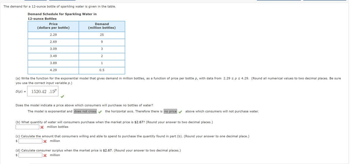 The demand for a 12-ounce bottle of sparkling water is given in the table.
Demand Schedule for Sparkling Water in
12-ounce Bottles
Price
(dollars per bottle)
Demand
(million bottles)
2.29
25
2.69
9
3.09
3
3.49
2
3.89
4.29
1
0.5
(a) Write the function for the exponential model that gives demand in million bottles, as a function of price per bottle p, with data from 2.29 ≤ p ≤ 4.29. (Round all numerical values to two decimal places. Be sure
you use the correct input variable p.)
D(p) = 1520.42 .15P
Does the model indicate a price above which consumers will purchase no bottles of water?
The model is exponential and does not cross
the horizontal axis. Therefore there is no price
above which consumers will not purchase water.
(b) What quantity of water will consumers purchase when the market price is $2.67? (Round your answer to two decimal places.)
million bottles
(c) Calculate the amount that consumers willing and able to spend to purchase the quantity found in part (b). (Round your answer to one decimal place.)
$
× million
(d) Calculate consumer surplus when the market price is $2.67. (Round your answer to two decimal places.)
× million
+A