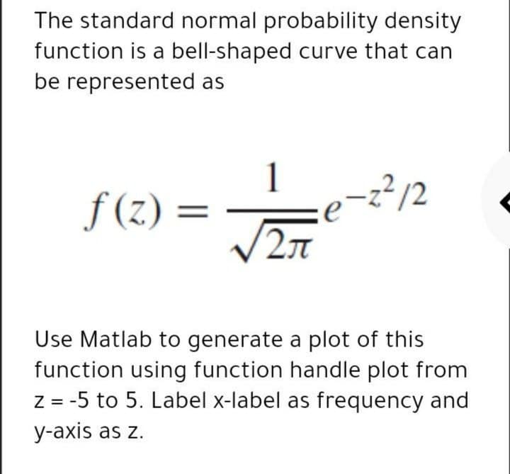 The standard normal probability density
function is a bell-shaped curve that can
be represented as
f (z) =
2/12
2л
Use Matlab to generate a plot of this
function using function handle plot from
Z = -5 to 5. Label x-label as frequency and
y-axis as z.
