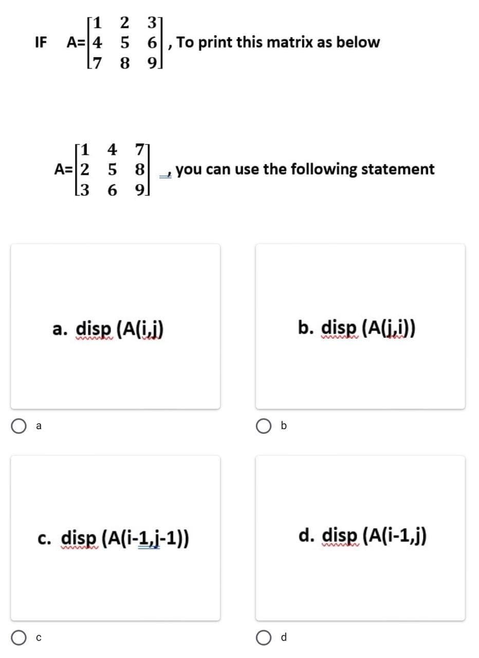 31
6, To print this matrix as below
17 8 9
[1 4 71
A= 2 5 8 →you can use the following statement
L3 6 9]
a. disp (A(i,j)
b. disp (A(i,i))
www
a
c. disp (A(i-1,j-1))
d. disp (A(i-1,j)
[1
2
A= 4 5
IF
23
b
d