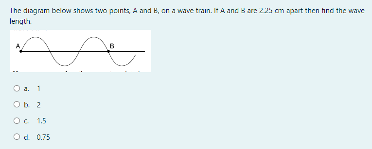 The diagram below shows two points, A and B, on a wave train. If A and B are 2.25 cm apart then find the wave
length.
В
a.
1
O b. 2
Oc.
1.5
O d. 0.75
:
