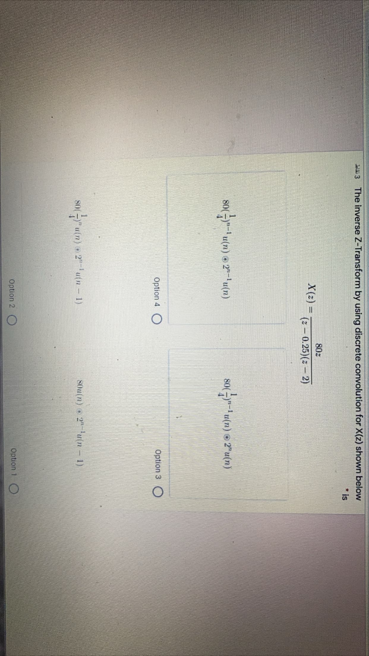 Lu 3 The inverse Z-Transform by using discrete convolution for X(z) shown below
*is
80z
X(z) =
(2 - 0.25)(2 – 2)
80(-y"-1 u(n) © 2"-'u(m)
80( -)"-I u(n) © 2"u(n)
Option 4
Option 3 O
a(n) 2"-u(n – 1)
80u(n) 2u(n 1)
Option 2
Option 1 O
