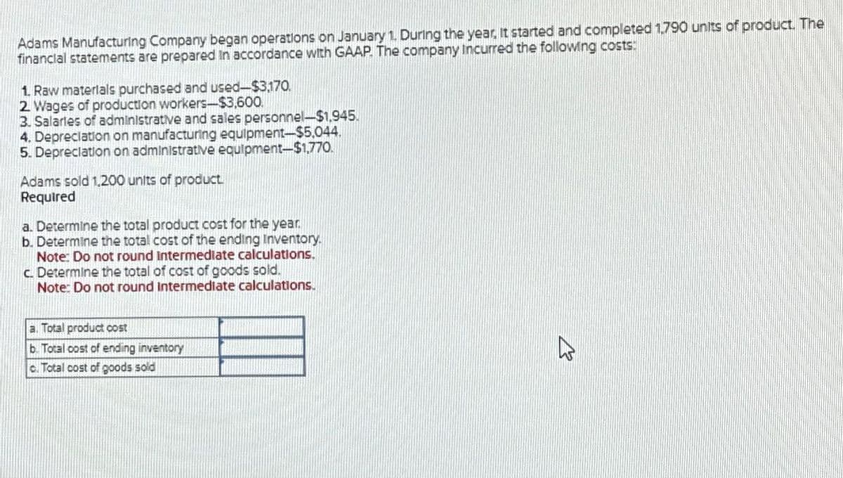 Adams Manufacturing Company began operations on January 1. During the year, it started and completed 1,790 units of product. The
financial statements are prepared in accordance with GAAP. The company Incurred the following costs:
1. Raw materials purchased and used-$3,170.
2. Wages of production workers-$3,600.
3. Salaries of administrative and sales personnel-$1,945.
4. Depreciation on manufacturing equipment-$5.044.
5. Depreciation on administrative equipment-$1,770.
Adams sold 1,200 units of product.
Required
a. Determine the total product cost for the year.
b. Determine the total cost of the ending Inventory.
Note: Do not round Intermediate calculations.
c. Determine the total of cost of goods sold.
Note: Do not round Intermediate calculations.
a. Total product cost
b. Total cost of ending inventory
c. Total cost of goods sold
