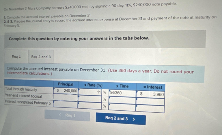 On November 7, Mura Company borrows $240,000 cash by signing a 90-day, 11%, $240,000 note payable.
1. Compute the accrued interest payable on December 31.
2. & 3. Prepare the journal entry to record the accrued interest expense at December 31 and payment of the note at maturity on
February 5.
Complete this question by entering your answers in the tabs below.
Req 1
Req 2 and 3
Compute the accrued interest payable on December 31. (Use 360 days a year. Do not round your
intermediate calculations.)
Total through maturity
Year end interest accrual
Interest recognized February 5
Principal
$ 240,000
< Req 1
x Rate (%)
11 %
%
%
x Time
54/360
Req 2 and 3 >
$
= Interest
3,960