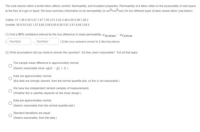 The void volume within a textile fabric affects comfort, flammability, and insulation properties. Permeability of a fabric refers to the accessibility of void space
to the flow of a gas or liquid. We have summary information on air permeability (in cm³/cm2/sec) for two different types of plain weave fabric (see below).
Cotton: 51.7,49.5,50.5.47.7 47.7.50.3,51.5,55 2,48.5,50.5,49.7.46.2
Acetate:
58.9.55.5.62.1,57.8,60.3,58.6.60.8.58.5,61.2.61.8,64.3,59.5
(1) Find a 98% confidence interval for the true difference in mean permeability. /Acetate - #Cotton
(Number
Number
) Enter your answers correct to 2 decimal places.
(2) What assumptions did you make to answer this question? Do they seem reasonable? Tick all that apply
The sample mean difference is approximately normal
(Seems reasonable since np(1-p) > 5.)
Data are approximately normal.
(But data are strongly skewed, from the normal quantile plot, so this is not reasonable.)
We have two independent random samples of measurements.
(Whether this is satisfies depends on the study design.)
Data are approximately normal
(Seems reasonable from the normal quantile plot.)
Standard deviations are equal.
(Seems reasonable, from the data.)