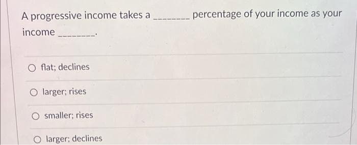 A progressive income takes a _______
income
O flat; declines
O larger; rises
smaller; rises
larger; declines
percentage of your income as your