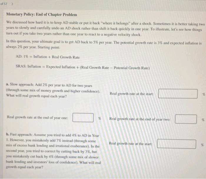 of 57 >
Monetary Policy: End of Chapter Problem
We discussed how hard it is to keep AD stable or put it back "where it belongs" after a shock. Sometimes it is better taking two
years to slowly and carefully undo an AD shock rather than shift it back quickly in one year. To illustrate, let's see how things
turn out if you take two years rather than one year to react to a negative velocity shock.
In this question, your ultimate goal is to get AD back to 5% per year. The potential growth rate is 3% and expected inflation is
always 2% per year. Starting point:
AD: 1% = Inflation + Real Growth Rate
SRAS: Inflation Expected Inflation + (Real Growth Rate - Potential Growth Rate)
a. Slow approach: Add 2% per year to AD for two years
(through some mix of money growth and higher confidence).
What will real growth equal each year?
Real growth rate at the end of year one:
%
b. Fast approach: Assume you tried to add 4% to AD in Year
1. However, you mistakenly add 7% instead (through some
mix of excess bank lending and irrational exuberance). In the
second year, you tried to correct by cutting back by 3%, but
you mistakenly cut back by 4% (through some mix of slower
bank lending and investors' loss of confidence). What will real
growth equal each year?
Real growth rate at the start:
Real growth rate at the end of year two:
Real growth rate at the start: