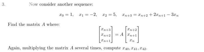 3.
Now consider another sequence:
To = 1, ₁ = -2₁ 12=5, In+3=In+2+2xn+1-3xn
Find the matrix A where:
In+3
In+2
[n+1,
Again, multiplying the matrix A several times, compute 40, 41, 42-
In+2
= A +1