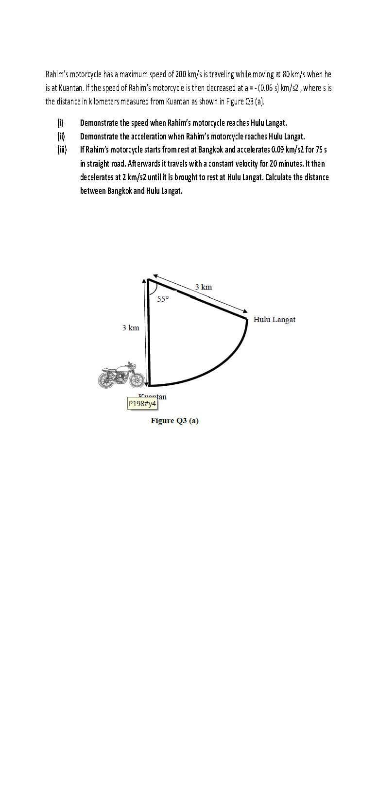 Rahim's motorcycle has a maximum speed of 200 km/s is traveling while moving at 80 km/s when he
is at Kuantan. If the speed of Rahim's motorcycle is then decreased at a = -(0.06 s) km/s2, where s is
the distance in kilometers measured from Kuantan as shown in Figure Q3 (a).
(0)
(ii)
(iii)
Demonstrate the speed when Rahim's motorcycle reaches Hulu Langat.
Demonstrate the acceleration when Rahim's motorcycle reaches Hulu Langat.
If Rahim's motorcycle starts from rest at Bangkok and accelerates 0.09 km/s2 for 75 s
in straight road. Afterwards it travels with a constant velocity for 20 minutes. It then
decelerates at 2 km/s2 until it is brought to rest at Hulu Langat. Calculate the distance
between Bangkok and Hulu Langat.
3 km
55°
Kuantan
P198#y4
3 km
Figure Q3 (a)
Hulu Langat