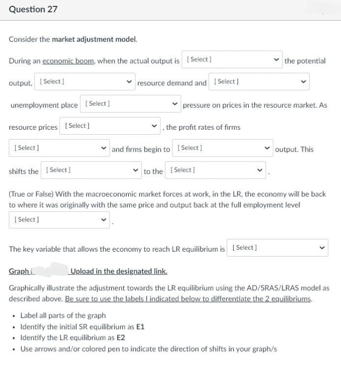 Question 27
Consider the market adjustment model.
During an economic boom, when the actual output is [Select]
output, [Select]
unemployment place [Select]
resource prices [Select]
[Select]
resource demand and [Select]
pressure on prices in the resource market. As
the profit rates of firms
✓and firms begin to [Select]
to the [Select]
the potential
shifts the [Select]
(True or False) With the macroeconomic market forces at work, in the LR, the economy will be back
to where it was originally with the same price and output back at the full employment level
[Select]
The key variable that allows the economy to reach LR equilibrium is [Select]
✓output. This
Graph (
Upload in the designated link.
Graphically illustrate the adjustment towards the LR equilibrium using the AD/SRAS/LRAS model as
described above. Be sure to use the labels I indicated below to differentiate the 2 equilibriums.
• Label all parts of the graph
• Identify the initial SR equilibrium as E1
• Identify the LR equilibrium as E2
• Use arrows and/or colored pen to indicate the direction of shifts in your graph/s