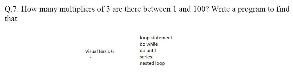 Q.7: How many multipliers of 3 are there between 1 and 100? Write a program to find
that.
loop statement
do while
Visual Basic 6
do until
series
nested loop
