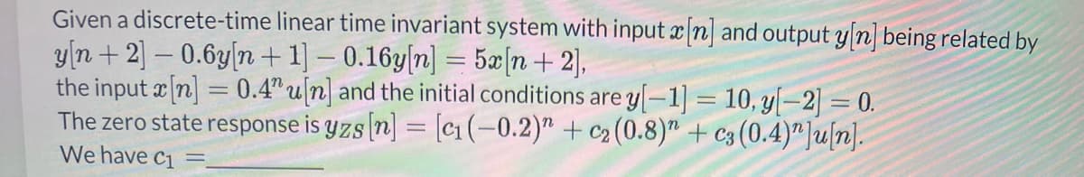 Given a discrete-time linear time invariant system with input x[n] and output y[n] being related by
y[n+ 2] - 0.6y[n+1] -0.16y[n] = 5x[n+ 2],
the input x[n] = 0.4" u[n] and the initial conditions are y[-1] = 10, y[−2] = 0.
The zero state response is yzs [n] = [c₁ (-0.2)" + c₂ (0.8)" + c3 (0.4)"]u[n].
We have C1
-