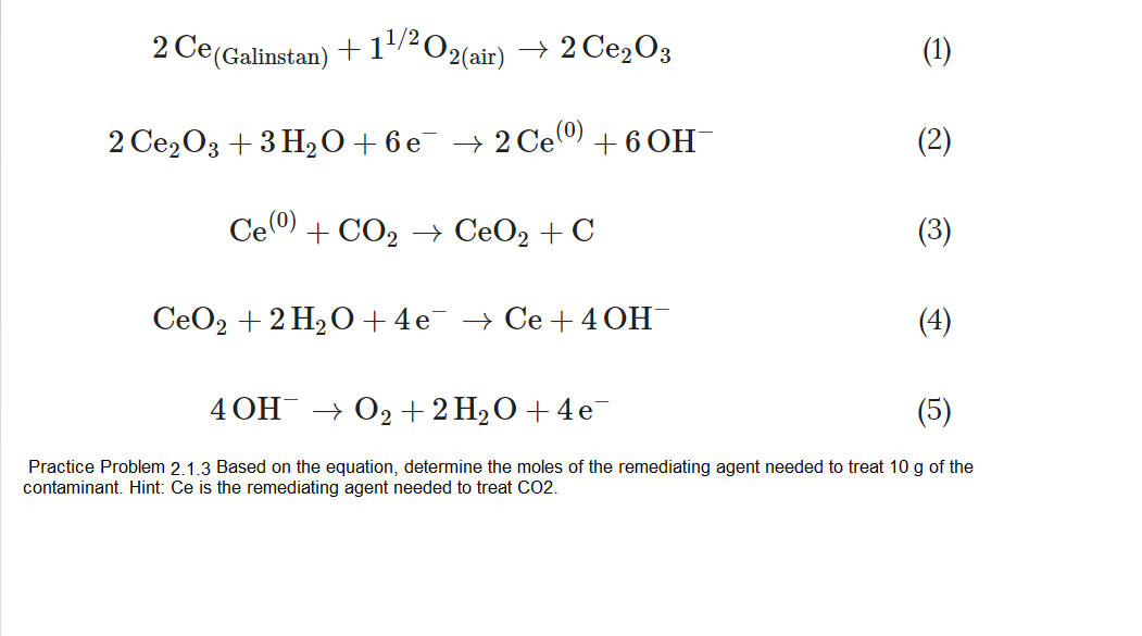 1/2 O2(air)
2 Ce(Galinstan)
→ 2 Ce,03
(1)
(2)
2 Ce2O3 + 3 H2O +6e¯ → 2 Ce) + 6 OH¯
Ce (0)
+ CO2 → CeO2 + C
(3)
СеОz + 2 Н2О +4е > Се +40H
(4)
4ОН О2 + 2 H20 + 4е
(5)
Practice Problem 2.1.3 Based on the equation, determine the moles of the remediating agent needed to treat 10 g of the
contaminant. Hint: Ce is the remediating agent needed to treat CO2.
