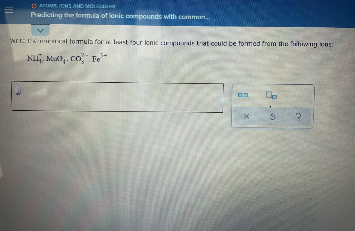 O ATOMS, IONS AND MOLECULES
Predicting the formula of ionic compounds with common..
Write the empirical formula for at least four ionic compounds that could be formed from the following ions:
NH, Mn0,, Co , Fe
