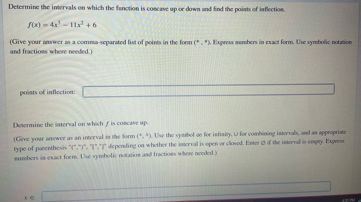 Determine the intervals on which the function is concave up or down and find the points of inflection.
f(x) = 4x – 11x² + 6
(Give your answer as a comma-separated list of points in the form (* , *). Express numbers in exact form. Use symbolic notation
and fractions where needed.)
points of inflection:
Determine the interval on which f is concave up.
(Give your answer as an interval in the form (*, *). Use the symbol oo for infinity, U for combining intervals, and an appropriate
type of parenthesis "(".")". "["."]" depending on whether the interval is open or closed. Enter Ø if the interval is empty. Express
numbers in exact form. Use symbolic notation and fractions where needed.)
X E
4:31 PM
