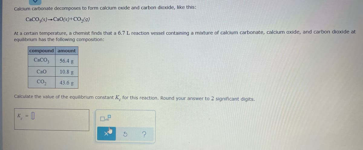 Calcium carbonate decomposes to form calcium oxide and carbon dioxide, like this:
CaCO,(s) CaO(s)+CO,(g)
At a certain temperature, a chemist finds that a 6.7 L reaction vessel containing a mixture of calcium carbonate, calcium oxide, and carbon dioxide at
equilibrium has the following composition:
compound amount
CACO3
56.4 g
Cao
10.8 g
CO2
43.6 g
Calculate the value of the equilibrium constant K for this reaction. Round your answer to 2 significant digits.
K = |
