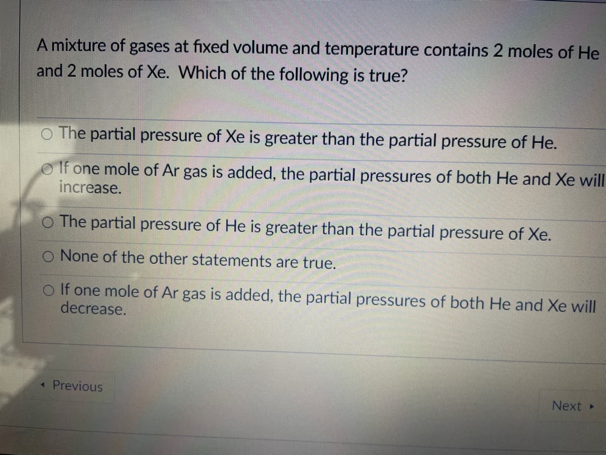 A mixture of gases at fixed volume and temperature contains 2 moles of He
and 2 moles of Xe. Which of the following is true?
O The partial pressure of Xe is greater than the partial pressure of He.
O If one mole of Ar gas is added, the partial pressures of both He and Xe will
increase.
O The partial pressure of He is greater than the partial pressure of Xe.
O None of the other statements are true.
O If one mole of Ar gas is added, the partial pressures of both He and Xe will
decrease.
Previous
Next
