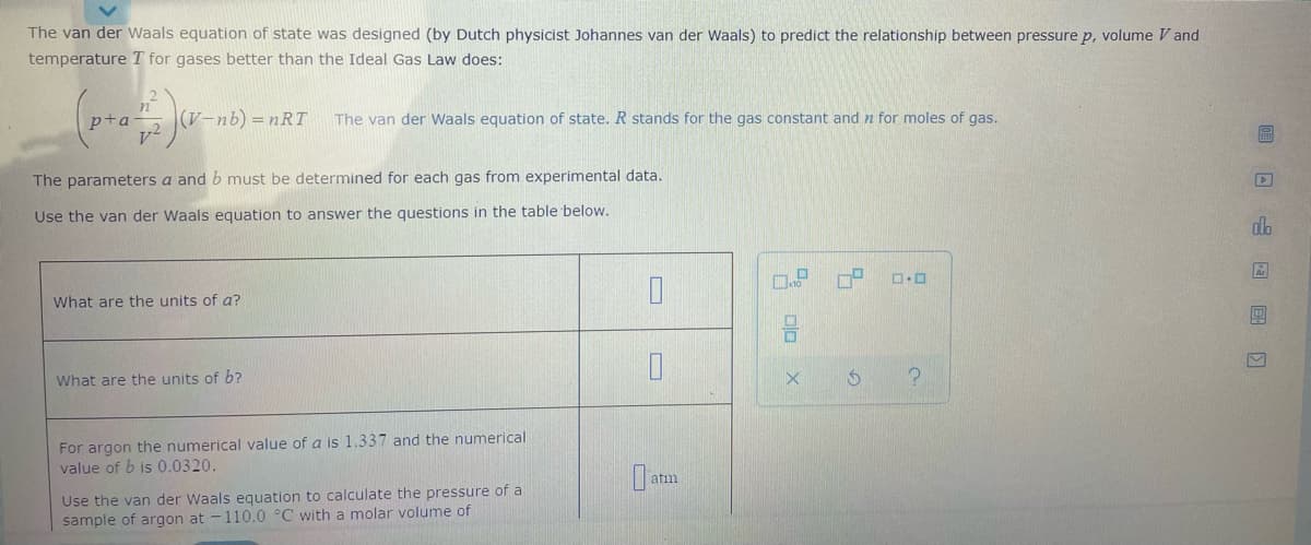 The van der Waals equation of state was designed (by Dutch physicist Johannes van der Waals) to predict the relationship between pressure p, volume V and
temperature T for gases better than the Ideal Gas Law does:
(V-nb) = nRT
The van der Waals equation of state. R stands for the gas constant and n for moles of gas.
The parameters a and b must be determined for each gas from experimental data.
Use the van der Waals equation to answer the questions in the table below.
do
What are the units of a?
What are the units of b?
For argon the numerical value of a is 1.337 and the numerical
value of b is 0.0320.
Use the van der Waals equation to calculate the pressure of a
sample of argon at -110.0 °C with a molar volume of
