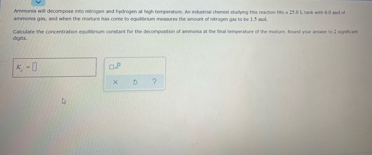 Ammonia will decompose into nitrogen and hydrogen at high temperature. An industrial chemist studying this reaction fills a 25.0 L tank with 6.0 mol of
ammonia gas, and when the mixture has come to equilibrium measures the amount of nitrogen gas to be 1.5 mol.
Calculate the concentration equilibrium constant for the decomposition of ammonia at the final temperature of the mixture. Round your answer to 2 significant
digits.
K = |
