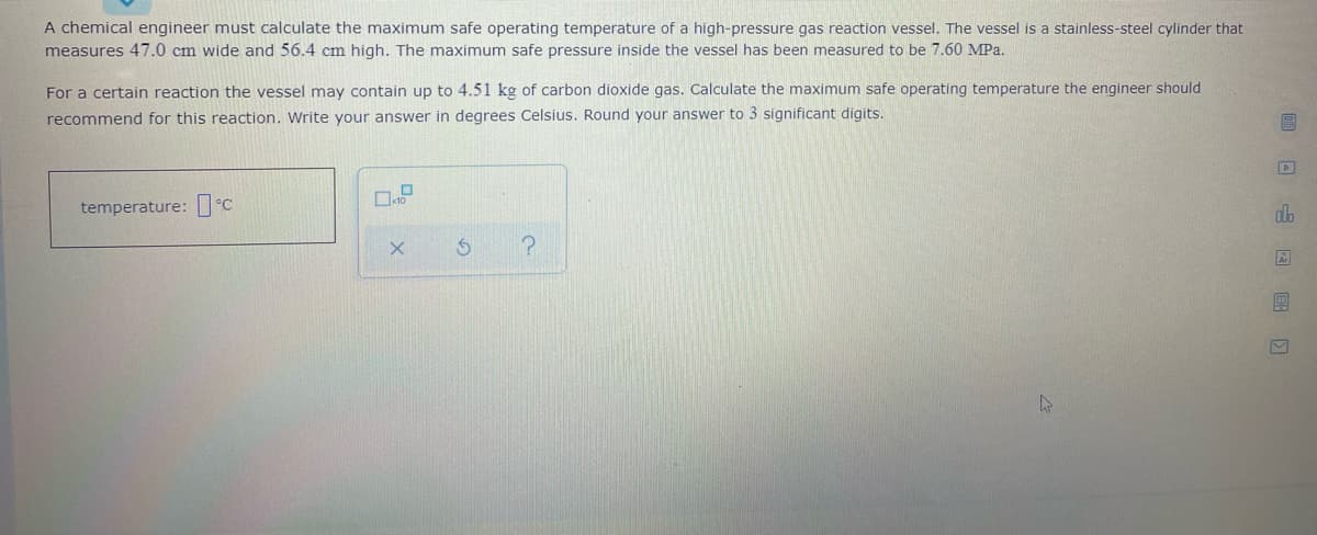 A chemical engineer must calculate the maximum safe operating temperature of a high-pressure gas reaction vessel. The vessel is a stainless-steel cylinder that
measures 47.0 cm wide and 56.4 cm high. The maximum safe pressure inside the vessel has been measured to be 7.60 MPa.
For a certain reaction the vessel may contain up to 4.51 kg of carbon dioxide gas. Calculate the maximum safe operating temperature the engineer should
recommend for this reaction. Write your answer in degrees Celsius. Round your answer to 3 significant digits.
temperature: C
alb
