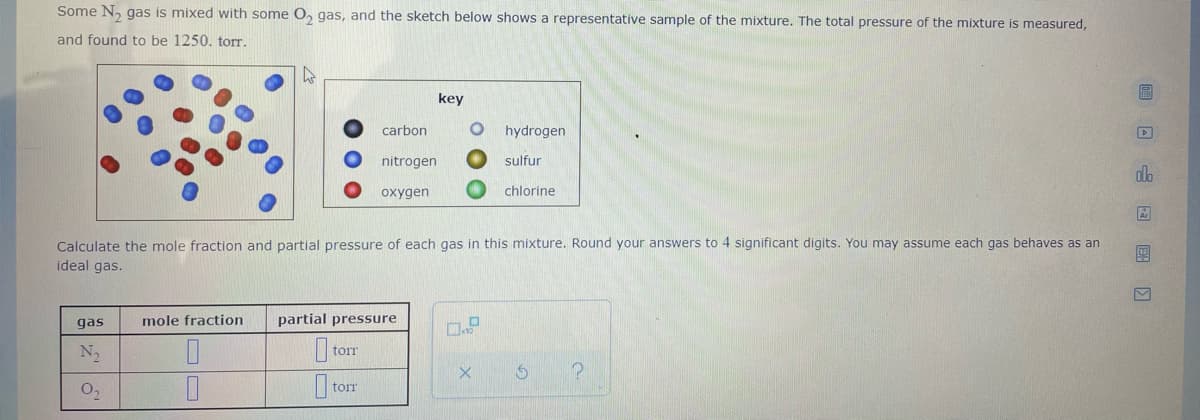 Some N, gas is mixed with some O, gas, and the sketch below shows a representative sample of the mixture. The total pressure of the mixture is measured,
and found to be 1250. torr.
key
carbon
hydrogen
nitrogen
sulfur
dlo
oxygen
chlorine
Calculate the mole fraction and partial pressure of each gas in this mixture. Round your answers to 4 significant digits. You may assume each gas behaves as an
ideal gas.
gas
mole fraction
partial pressure
torr
torr
