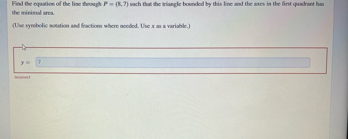 Find the equation of the line through P = (8, 7) such that the triangle bounded by this line and the axes in the first quadrant has
the minimal area.
(Use symbolic notation and fractions where needed. Use x as a variable.)
y =
7
Incorrect
