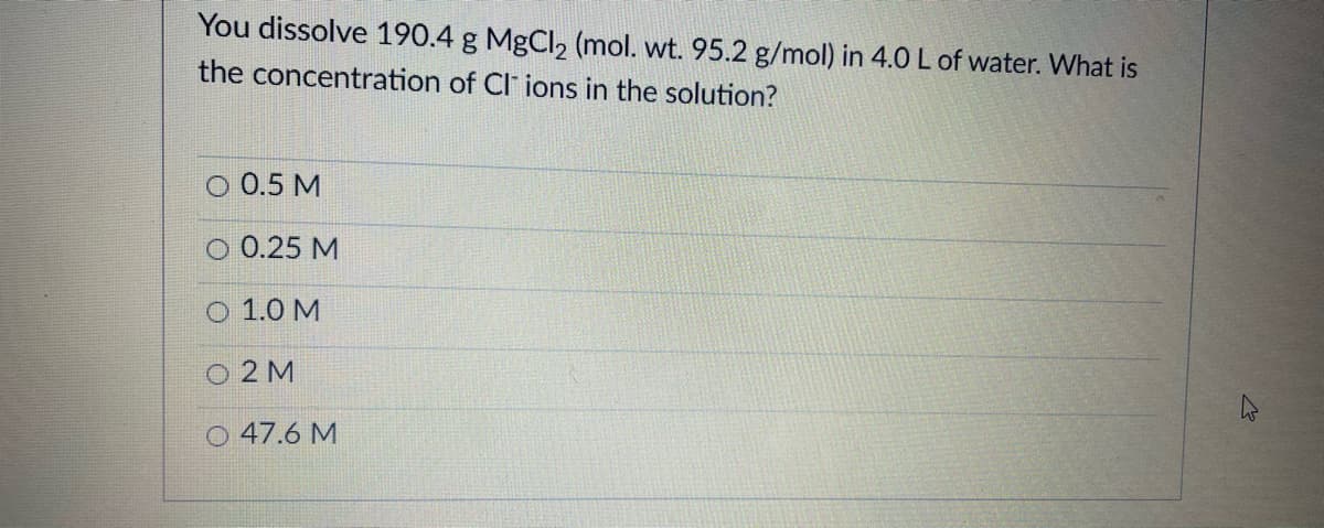 You dissolve 190.4 g MgCl, (mol. wt. 95.2 g/mol) in 4.0 L of water. What is
the concentration of CI ions in the solution?
O 0.5 M
O 0.25 M
О 1.0 М
O 2 M
O 47.6 M
