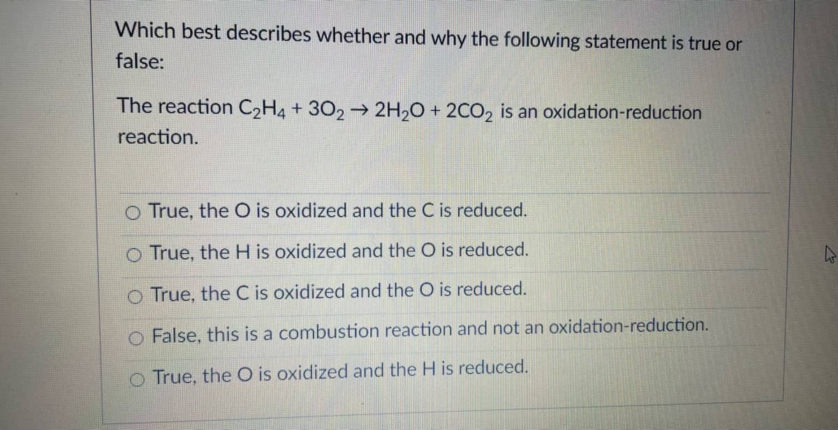 Which best describes whether and why the following statement is true or
false:
The reaction C2H4 + 302→ 2H20 + 2CO, is an oxidation-reduction
reaction.
True, the O is oxidized and the C is reduced.
o True, the H is oxidized and the O is reduced.
True, the C is oxidized and the O is reduced.
False, this is a combustion reaction and not an oxidation-reduction.
o True, the O is oxidized and the H is reduced.
