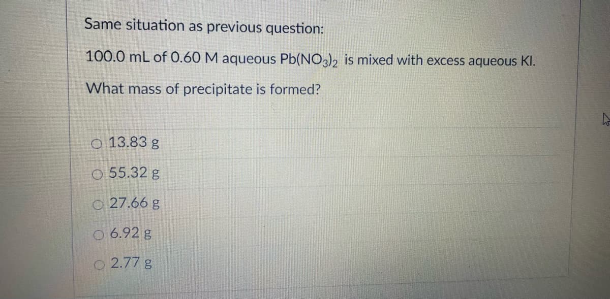 Same situation as previous question:
100.0 mL of 0.60 M aqueous Pb(NO3)2 is mixed with excess aqueous KI.
What mass of precipitate is formed?
O 13.83 g
55.32 g
27.66 g
5 6.92 g
O 2.77 g
