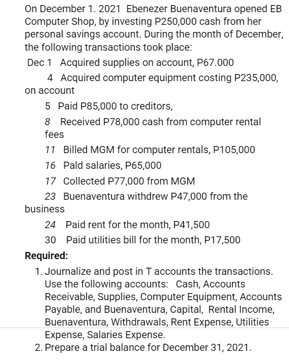 On December 1. 2021 Ebenezer Buenaventura opened EB
Computer Shop, by investing P250,000 cash from her
personal savings account. During the month of December,
the following transactions took place:
Dec 1 Acquired supplies on account, P67.000
4 Acquired computer equipment costing P235,000,
on account
5 Paid P85,000 to creditors,
8 Received P78,000 cash from computer rental
fees
11 Billed MGM for computer rentals, P105,000
16 Pald salaries, P65,000
17 Collected P77,000 from MGM
23 Buenaventura withdrew P47,000 from the
business
24 Paid rent for the month, P41,500
30 Paid utilities bill for the month, P17,500
Required:
1. Journalize and post in T accounts the transactions.
Use the following accounts: Cash, Accounts
Receivable, Supplies, Computer Equipment, Accounts
Payable, and Buenaventura, Capital, Rental Income,
Buenaventura, Withdrawals, Rent Expense, Utilities
Expense, Salaries Expense.
2. Prepare a trial balance for December 31, 2021.
