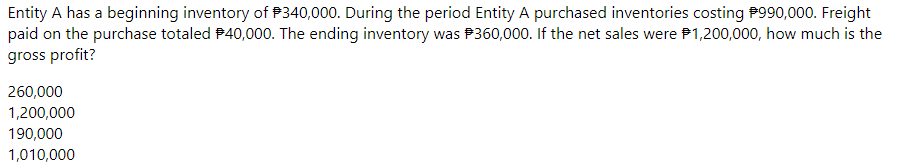 Entity A has a beginning inventory of P340,000. During the period Entity A purchased inventories costing P990,000. Freight
paid on the purchase totaled P40,000. The ending inventory was P360,000. If the net sales were P1,200,000, how much is the
gross profit?
260,000
1,200,000
190,000
1,010,000
