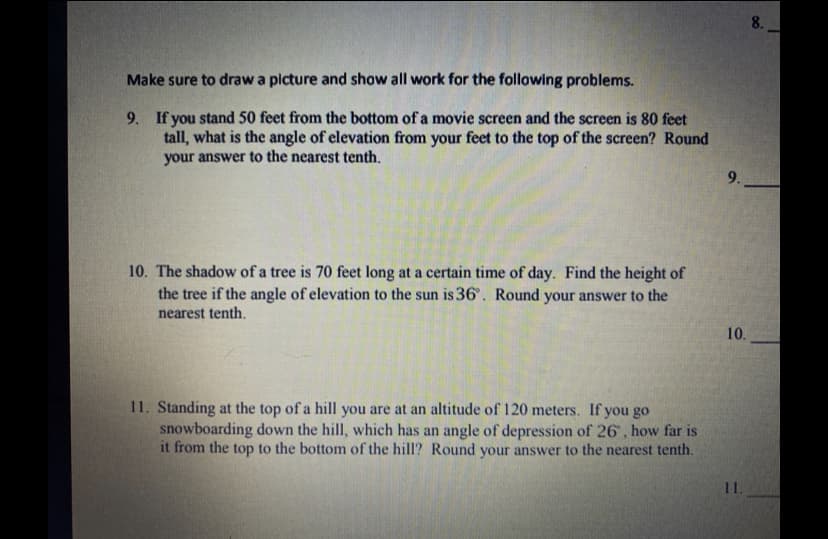 8.
Make sure to draw a picture and show all work for the following problems.
9. If you stand 50 feet from the bottom of a movie screen and the screen is 80 feet
tall, what is the angle of elevation from your feet to the top of the screen? Round
your answer to the nearest tenth.
9.
10. The shadow of a tree is 70 feet long at a certain time of day. Find the height of
the tree if the angle of elevation to the sun is 36°. Round your answer to the
nearest tenth.
10.
11. Standing at the top of a hill you are at an altitude of 120 meters. If you go
snowboarding down the hill, which has an angle of depression of 26 , how far is
it from the top to the bottom of the hill? Round your answer to the nearest tenth.
11.
