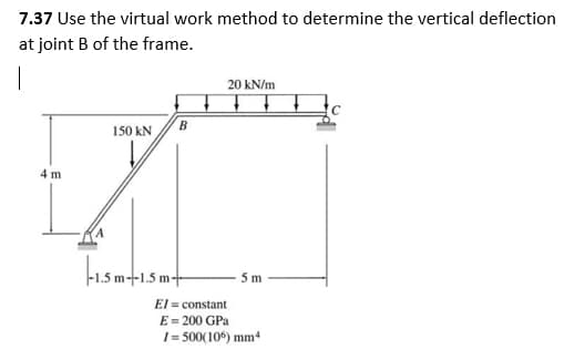 7.37 Use the virtual work method to determine the vertical deflection
at joint B of the frame.
1
20 kN/m
150 kN
B
-1.5 m-+-1.5 m-
4 m
5m
El = constant
E = 200 GPa
1=500(106) mm4