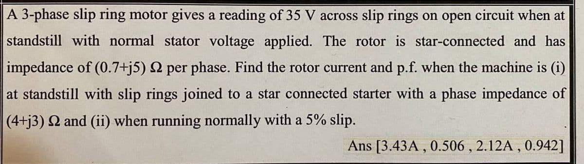 A 3-phase slip ring motor gives a reading of 35 V across slip rings on open circuit when at
standstill with normal stator voltage applied. The rotor is star-connected and has
impedance of (0.7+j5) 2 per phase. Find the rotor current and p.f. when the machine is (i)
at standstill with slip rings joined to a star connected starter with a phase impedance of
(4+j3) 2 and (ii) when running normally with a 5% slip.
Ans [3.43A , 0.506 , 2.12A , 0.942]
