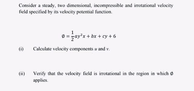 Consider a steady, two dimensional, incompressible and irrotational velocity
field specified by its velocity potential function.
1
0 = zay?x + bx + cy + 6
(i)
Calculate velocity components u and v.
(ii)
Verify that the velocity field is irrotational in the region in which Ø
applies.
