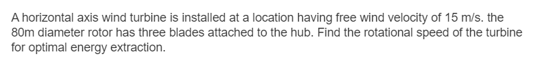 A horizontal axis wind turbine is installed at a location having free wind velocity of 15 m/s. the
80m diameter rotor has three blades attached to the hub. Find the rotational speed of the turbine
for optimal energy extraction.
