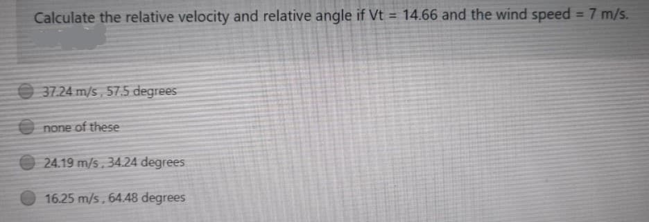 Calculate the relative velocity and relative angle if Vt = 14.66 and the wind speed = 7 m/s.
%3D
37.24 m/s, 57.5 degrees
E none of these
24.19 m/s.34.24 degrees
16.25 m/s, 64.48 degrees
