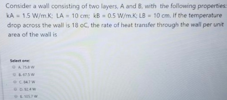 Consider a wall consisting of two layers, A and B, with the following properties:
kA = 1.5 W/m.K; LA = 10 cm; kB = 0.5 W/m.K; LB = 10 cm. If the temperature
drop across the wall is 18 oC, the rate of heat transfer through the wall per unit
%3D
%3D
area of the wall is
Select one:
A. 75.8 W
B. 67.5 W
C. 84.7 W
OD. 92.4 W
E. 105.7 W
