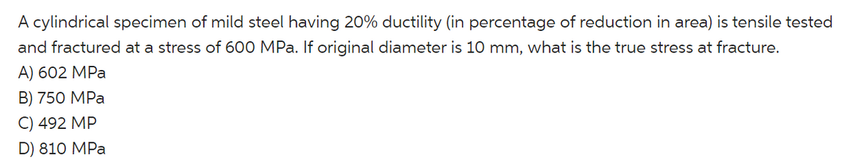 A cylindrical specimen of mild steel having 20% ductility (in percentage of reduction in area) is tensile tested
and fractured at a stress of 600 MPa. If original diameter is 10 mm, what is the true stress at fracture.
А) 602 MPa
В) 750 MPa
C) 492 MP
D) 810 MPa
