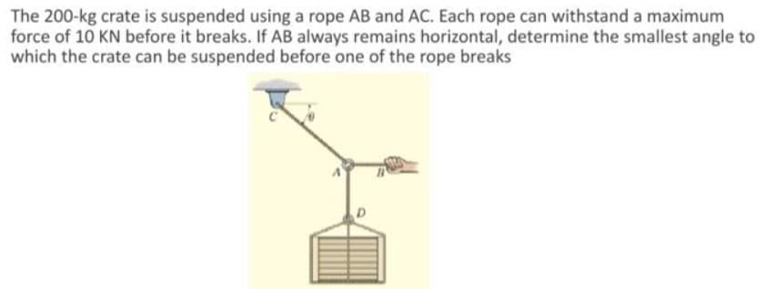 The 200-kg crate is suspended using a rope AB and AC. Each rope can withstand a maximum
force of 10 KN before it breaks. If AB always remains horizontal, determine the smallest angle to
which the crate can be suspended before one of the rope breaks
