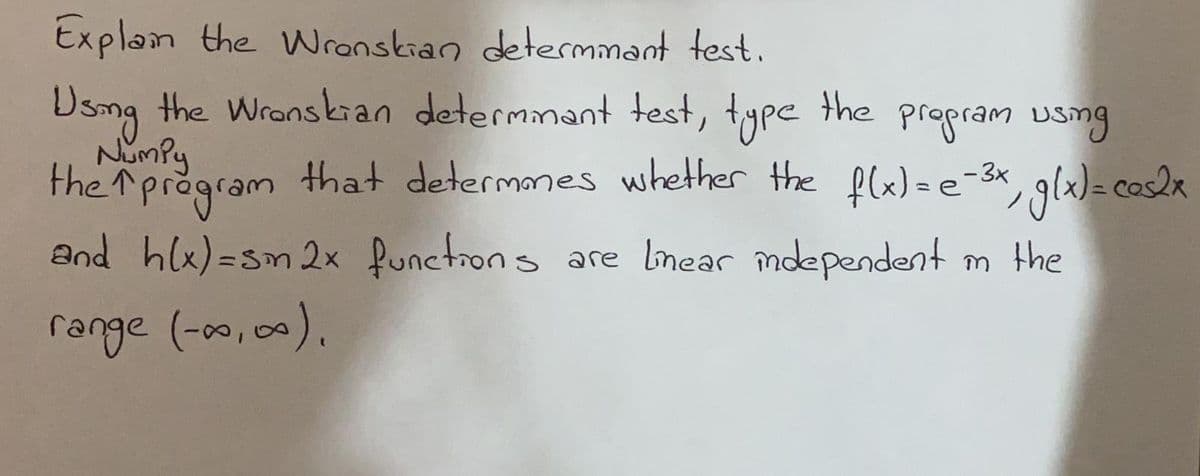 Explam the Wranskian determmant test.
Dsmg the Wranskan determmant test, type
NimPy
the
propram usmg
gla)= cosla
and hlx)=sm 2x functrons are lnear mdependent m the
the rpregram , gla)a cos2a
that determanes whether the flx)=e-3x
range (-00,00).
