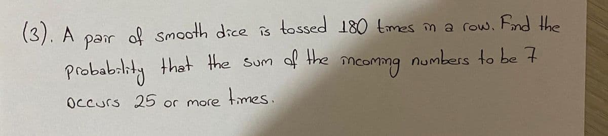 par of smooth dice is tossed 180 tmes m a row, Fnd Hhe
numbers to be 7
(3). A
probabrlity that the sum of the mc
mcomng
Occurs 25 or more times.
