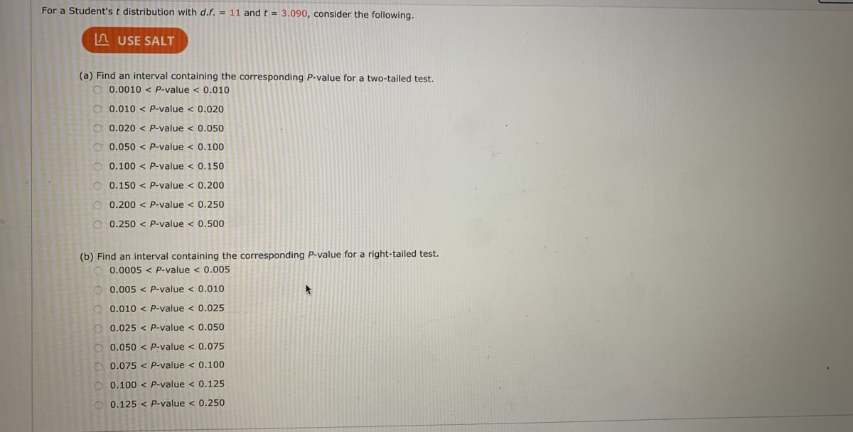 For a Student's t distribution with d.f. = 11 and t = 3.090, consider the following.
A USE SALT
(a) Find an interval containing the corresponding P-value for a two-tailed test.
O 0.0010 < P-value < 0.010
O 0.010 < P-value < 0.020
O 0.020 < P-value < 0.050
O 0.050 < P-value < 0.100
0.100 < P-value < 0.150
0.150 < P-value < 0.200
0.200 < P-value < 0.250
0.250 < P-value < 0.500
(b) Find an interval containing the corresponding P-value for a right-tailed test.
0.0005 < P-value < 0.005
O 0.005 < P-value < 0.010
O 0.010 < P-value < 0.025
O 0.025
P-value < 0.050
O 0.050 < P-value < 0.075
O 0.075 < P-value < 0.100
O 0.100 < P-value < 0.125
O 0.125 < P-value < 0.250
